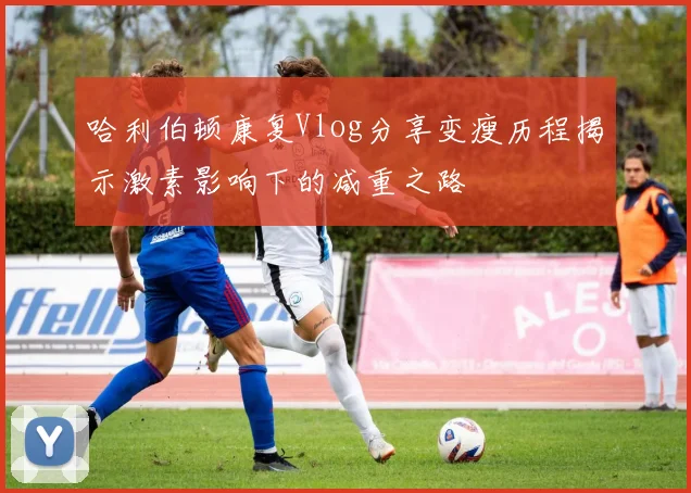 哈利伯顿康复Vlog分享变瘦历程揭示激素影响下的减重之路