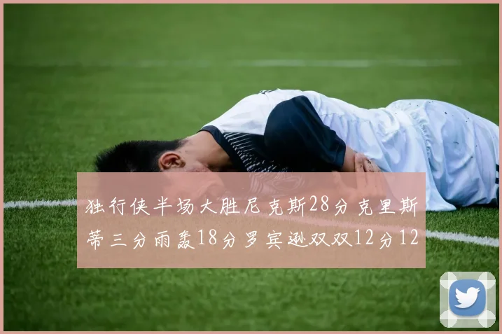 独行侠半场大胜尼克斯28分克里斯蒂三分雨轰18分罗宾逊双双12分12篮板表现出色
