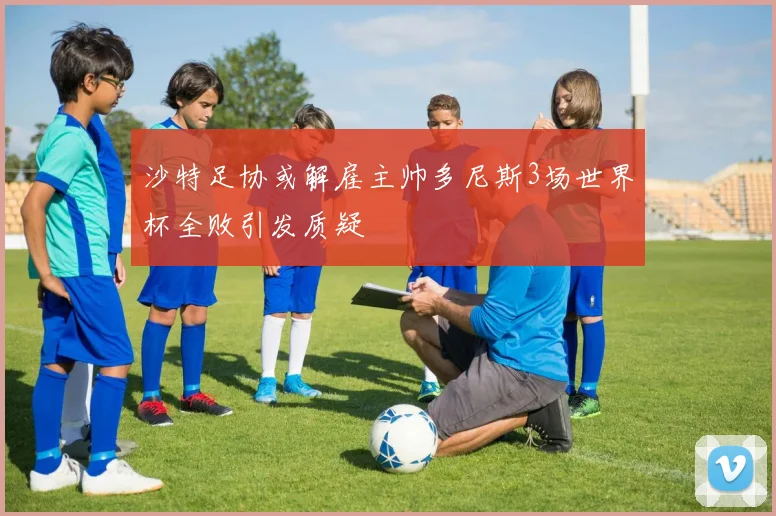 沙特足协或解雇主帅多尼斯3场世界杯全败引发质疑