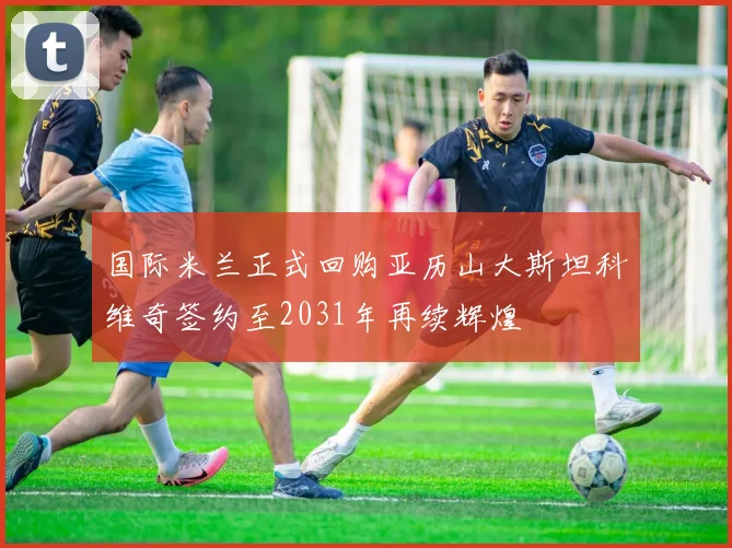 国际米兰正式回购亚历山大斯坦科维奇签约至2031年再续辉煌