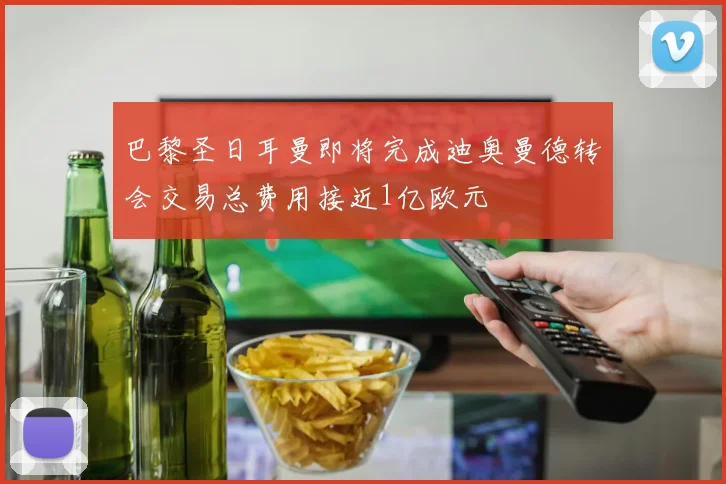 巴黎圣日耳曼即将完成迪奥曼德转会交易总费用接近1亿欧元