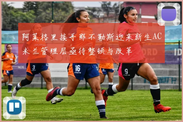 阿莱格里接手那不勒斯迎来新生AC米兰管理层亟待整顿与改革
