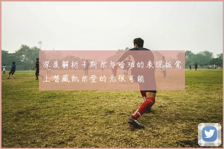 深度解析卡斯尔与哈珀的表现板凳上潜藏凯尔登的无限可能